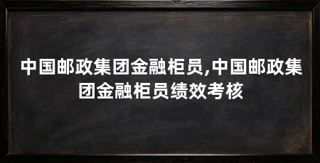 中国邮政集团金融柜员,中国邮政集团金融柜员绩效考核