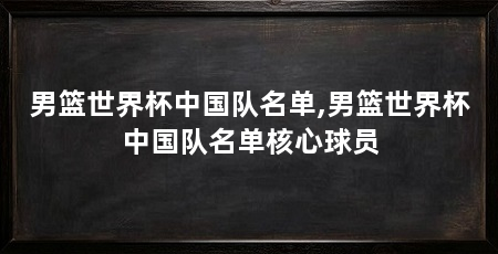 男篮世界杯中国队名单,男篮世界杯中国队名单核心球员
