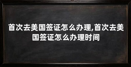 首次去美国签证怎么办理,首次去美国签证怎么办理时间
