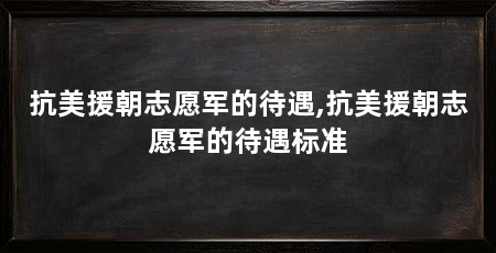 抗美援朝志愿军的待遇,抗美援朝志愿军的待遇标准