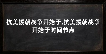抗美援朝战争开始于,抗美援朝战争开始于时间节点