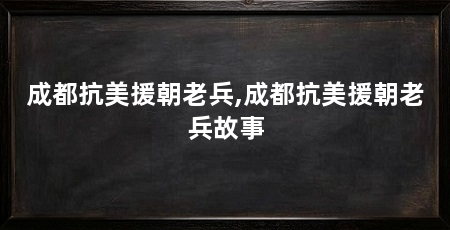 成都抗美援朝老兵,成都抗美援朝老兵故事