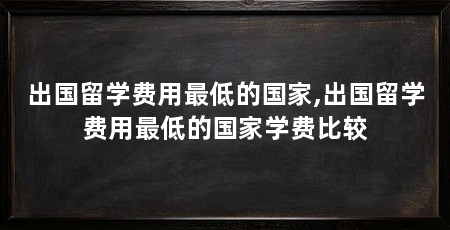 出国留学费用最低的国家,出国留学费用最低的国家学费比较