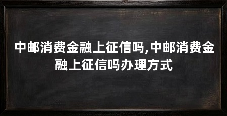 中邮消费金融上征信吗,中邮消费金融上征信吗办理方式