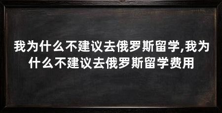 我为什么不建议去俄罗斯留学,我为什么不建议去俄罗斯留学费用