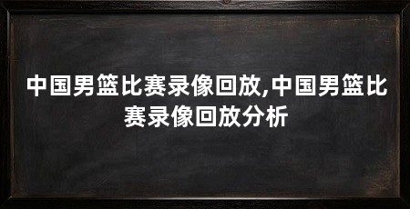 中国男篮比赛录像回放,中国男篮比赛录像回放分析