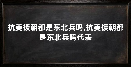抗美援朝都是东北兵吗,抗美援朝都是东北兵吗代表