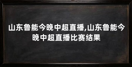 山东鲁能今晚中超直播,山东鲁能今晚中超直播比赛结果