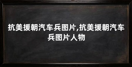 抗美援朝汽车兵图片,抗美援朝汽车兵图片人物