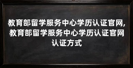 教育部留学服务中心学历认证官网,教育部留学服务中心学历认证官网认证方式