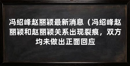 冯绍峰赵丽颖最新消息（冯绍峰赵丽颖和赵丽颖关系出现裂痕，双方均未做出正面回应