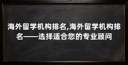 海外留学机构排名,海外留学机构排名——选择适合您的专业顾问