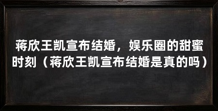蒋欣王凯宣布结婚，娱乐圈的甜蜜时刻（蒋欣王凯宣布结婚是真的吗）