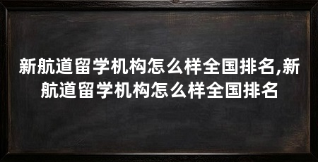 新航道留学机构怎么样全国排名,新航道留学机构怎么样全国排名