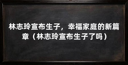 林志玲宣布生子,幸福家庭的新篇章(林志玲宣布生子了吗)