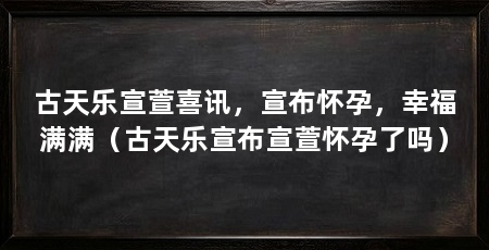 古天乐宣萱喜讯,宣布怀孕,幸福满满(古天乐宣布宣萱怀孕了吗)