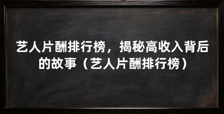 艺人片酬排行榜,揭秘高收入背后的故事(艺人片酬排行榜)