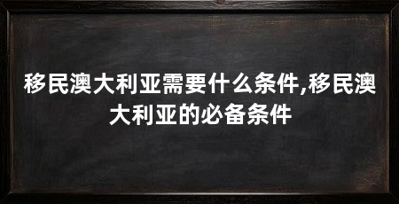 移民澳大利亚需要什么条件,移民澳大利亚的必备条件