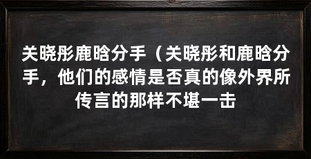 关晓彤鹿晗分手(关晓彤和鹿晗分手,他们的感情是否真的像外界所传言的那样不堪一击