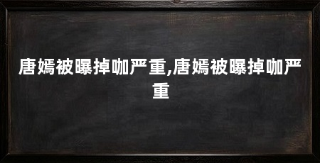 唐嫣被曝掉咖严重,唐嫣被曝掉咖严重