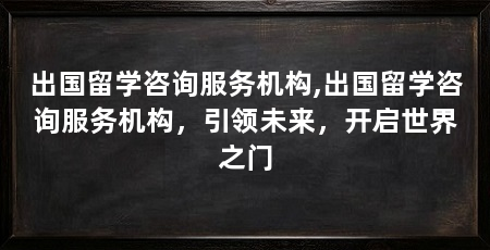 出国留学咨询服务机构,出国留学咨询服务机构,引领未来,开启世界之门
