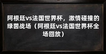 阿根廷vs法国世界杯,激情碰撞的绿茵战场(阿根廷vs法国世界杯全场回放)