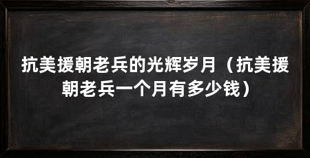 抗美援朝老兵的光辉岁月(抗美援朝老兵一个月有多少钱)