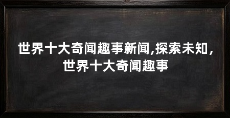 世界十大奇闻趣事新闻,探索未知,世界十大奇闻趣事