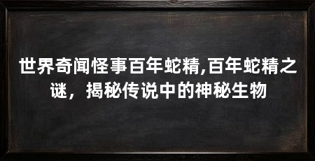 世界奇闻怪事百年蛇精,百年蛇精之谜,揭秘传说中的神秘生物