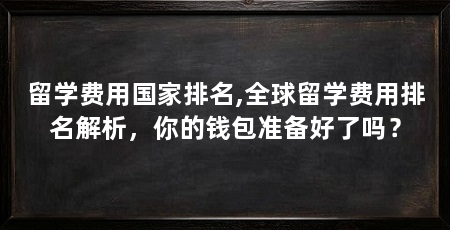 留学费用国家排名,全球留学费用排名解析,你的钱包准备好了吗?