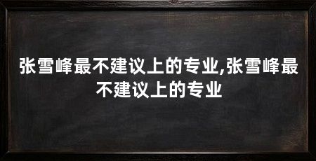 张雪峰最不建议上的专业,张雪峰最不建议上的专业