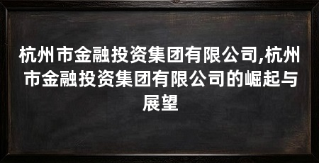 杭州市金融投资集团有限公司,杭州市金融投资集团有限公司的崛起与展望