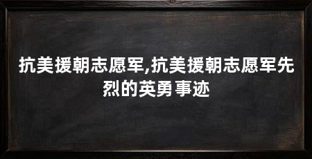抗美援朝志愿军,抗美援朝志愿军先烈的英勇事迹