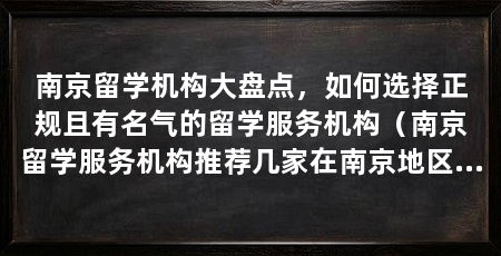 南京留学机构大盘点，如何选择正规且有名气的留学服务机构（南京留学服务机构推荐几家在南京地区具有正规资质和良好口碑的留学服务机构