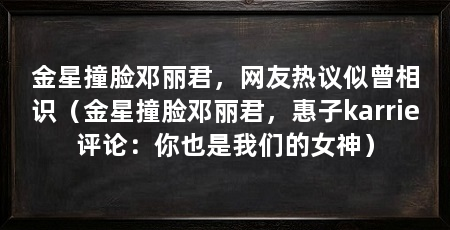 金星撞脸邓丽君,网友热议似曾相识(金星撞脸邓丽君,惠子karrie评论:你也是我们的女神)