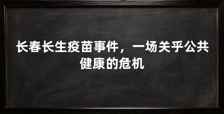 长春长生疫苗事件,一场关乎公共健康的危机