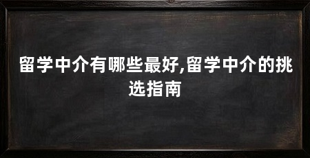 留学中介有哪些最好,留学中介的挑选指南