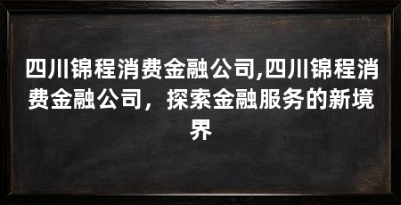 四川锦程消费金融公司,四川锦程消费金融公司,探索金融服务的新境界
