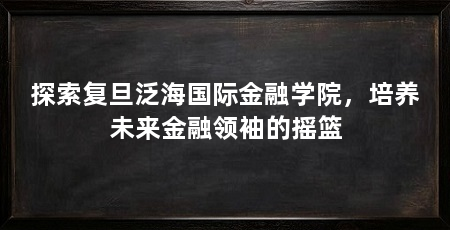 探索复旦泛海国际金融学院,培养未来金融领袖的摇篮