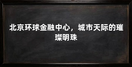 北京环球金融中心，城市天际的璀璨明珠