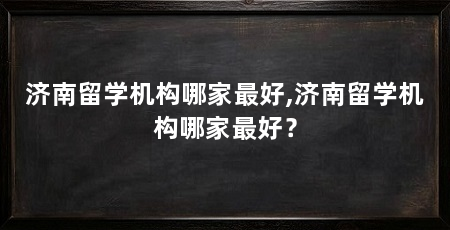 济南留学机构哪家最好,济南留学机构哪家最好？