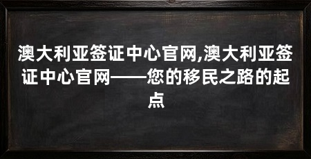澳大利亚签证中心官网,澳大利亚签证中心官网——您的移民之路的起点
