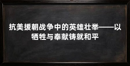抗美援朝战争中的英雄壮举——以牺牲与奉献铸就和平