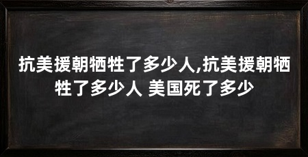 抗美援朝牺牲了多少人,抗美援朝牺牲了多少人 美国死了多少