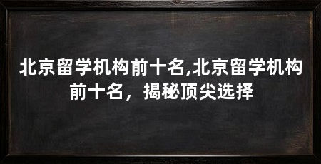 北京留学机构前十名,北京留学机构前十名,揭秘顶尖选择