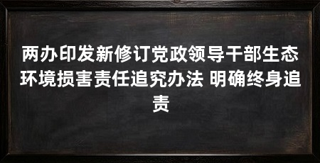 两办印发新修订党政领导干部生态环境损害责任追究办法 明确终身追责