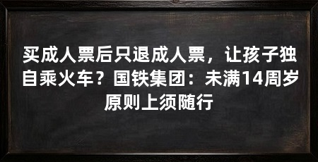 买成人票后只退成人票,让孩子独自乘火车?国铁集团:未满14周岁原则上须随行