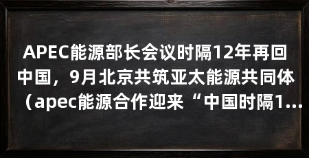 APEC能源部长会议时隔12年再回中国，9月北京共筑亚太能源共同体（apec能源合作迎来“中国时隔12年再次主办apec能源部长会议”