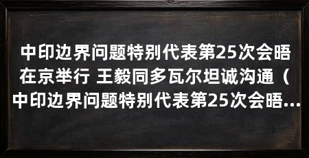 中印边界问题特别代表第25次会晤在京举行 王毅同多瓦尔坦诚沟通(中印边界问题特别代表第25次会晤在京举行王毅同印方特别代表会晤