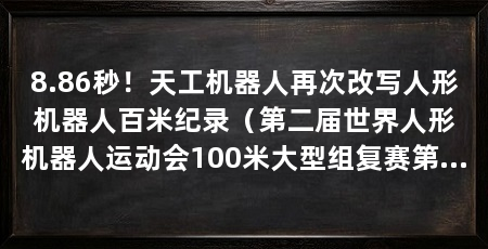 8.86秒！天工机器人再次改写人形机器人百米纪录（第二届世界人形机器人运动会100米大型组复赛第一组复赛